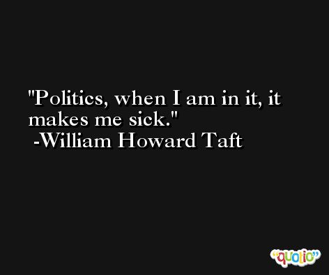 Politics, when I am in it, it makes me sick. -William Howard Taft