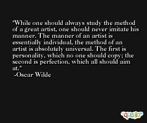 While one should always study the method of a great artist, one should never imitate his manner. The manner of an artist is essentially individual, the method of an artist is absolutely universal. The first is personality, which no one should copy; the second is perfection, which all should aim at. -Oscar Wilde