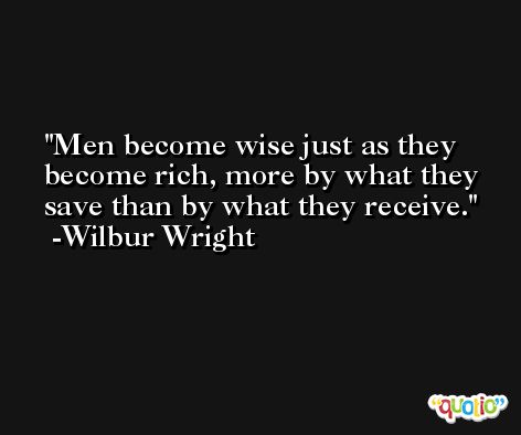 Men become wise just as they become rich, more by what they save than by what they receive. -Wilbur Wright