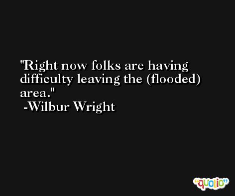 Right now folks are having difficulty leaving the (flooded) area. -Wilbur Wright