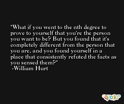 What if you went to the nth degree to prove to yourself that you're the person you want to be? But you found that it's completely different from the person that you are, and you found yourself in a place that consistently refuted the facts as you sensed them? -William Hurt