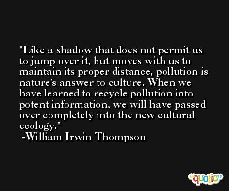 Like a shadow that does not permit us to jump over it, but moves with us to maintain its proper distance, pollution is nature's answer to culture. When we have learned to recycle pollution into potent information, we will have passed over completely into the new cultural ecology. -William Irwin Thompson