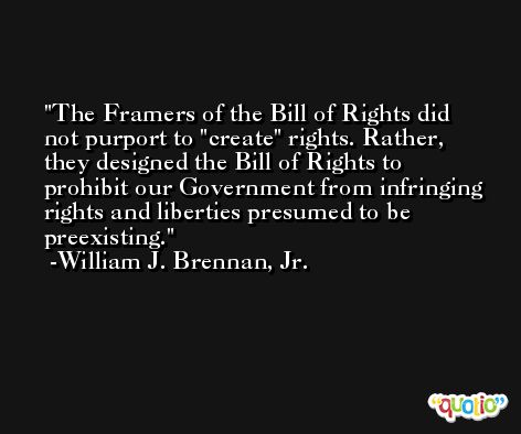 The Framers of the Bill of Rights did not purport to 'create' rights. Rather, they designed the Bill of Rights to prohibit our Government from infringing rights and liberties presumed to be preexisting. -William J. Brennan, Jr.