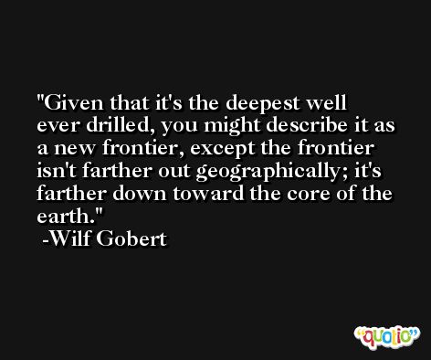 Given that it's the deepest well ever drilled, you might describe it as a new frontier, except the frontier isn't farther out geographically; it's farther down toward the core of the earth. -Wilf Gobert