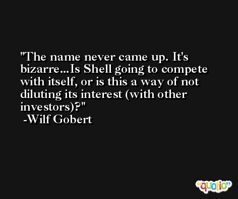 The name never came up. It's bizarre...Is Shell going to compete with itself, or is this a way of not diluting its interest (with other investors)? -Wilf Gobert