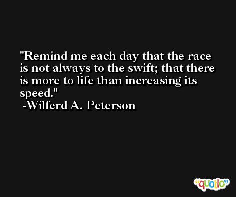 Remind me each day that the race is not always to the swift; that there is more to life than increasing its speed. -Wilferd A. Peterson