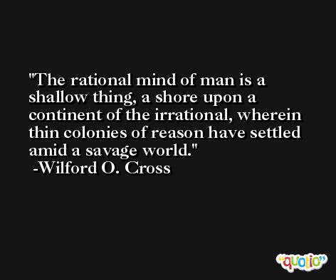 The rational mind of man is a shallow thing, a shore upon a continent of the irrational, wherein thin colonies of reason have settled amid a savage world. -Wilford O. Cross