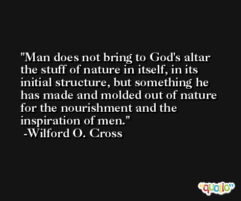 Man does not bring to God's altar the stuff of nature in itself, in its initial structure, but something he has made and molded out of nature for the nourishment and the inspiration of men. -Wilford O. Cross