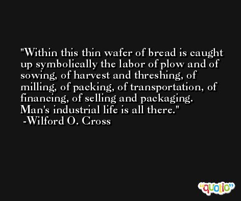 Within this thin wafer of bread is caught up symbolically the labor of plow and of sowing, of harvest and threshing, of milling, of packing, of transportation, of financing, of selling and packaging. Man's industrial life is all there. -Wilford O. Cross