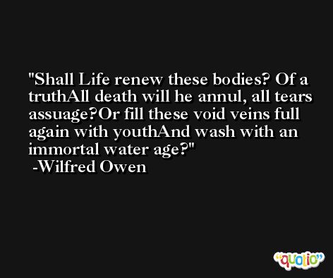 Shall Life renew these bodies? Of a truthAll death will he annul, all tears assuage?Or fill these void veins full again with youthAnd wash with an immortal water age? -Wilfred Owen