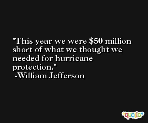 This year we were $50 million short of what we thought we needed for hurricane protection. -William Jefferson