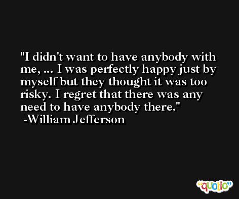 I didn't want to have anybody with me, ... I was perfectly happy just by myself but they thought it was too risky. I regret that there was any need to have anybody there. -William Jefferson