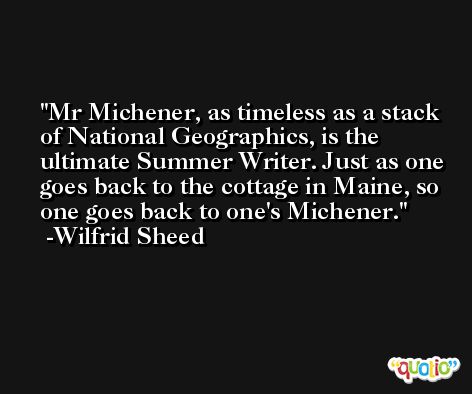 Mr Michener, as timeless as a stack of National Geographics, is the ultimate Summer Writer. Just as one goes back to the cottage in Maine, so one goes back to one's Michener. -Wilfrid Sheed