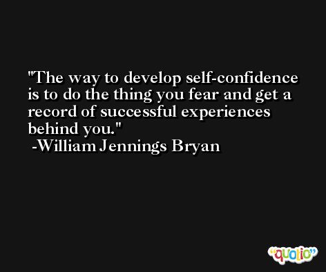 The way to develop self-confidence is to do the thing you fear and get a record of successful experiences behind you. -William Jennings Bryan