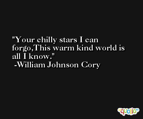 Your chilly stars I can forgo,This warm kind world is all I know. -William Johnson Cory