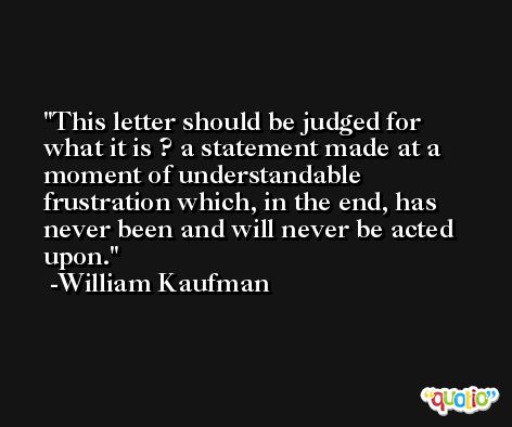 This letter should be judged for what it is ? a statement made at a moment of understandable frustration which, in the end, has never been and will never be acted upon. -William Kaufman