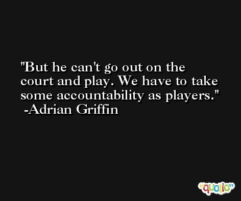 But he can't go out on the court and play. We have to take some accountability as players. -Adrian Griffin