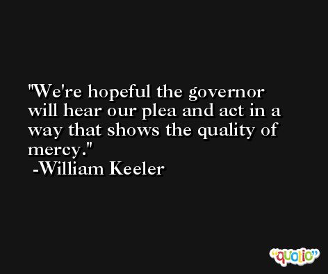 We're hopeful the governor will hear our plea and act in a way that shows the quality of mercy. -William Keeler