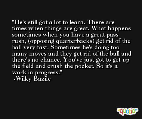 He's still got a lot to learn. There are times when things are great. What happens sometimes when you have a great pass rush, (opposing quarterbacks) get rid of the ball very fast. Sometimes he's doing too many moves and they get rid of the ball and there's no chance. You've just got to get up the field and crush the pocket. So it's a work in progress. -Wilky Bazile