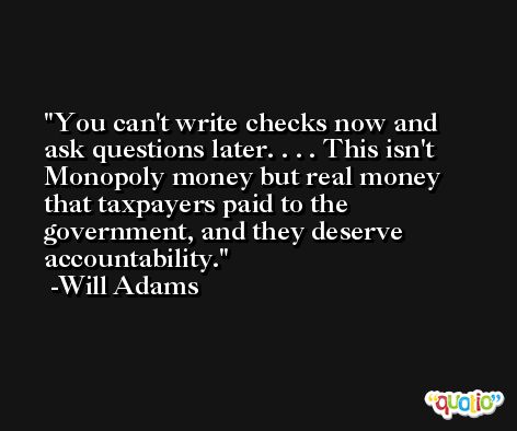 You can't write checks now and ask questions later. . . . This isn't Monopoly money but real money that taxpayers paid to the government, and they deserve accountability. -Will Adams