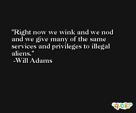 Right now we wink and we nod and we give many of the same services and privileges to illegal aliens. -Will Adams