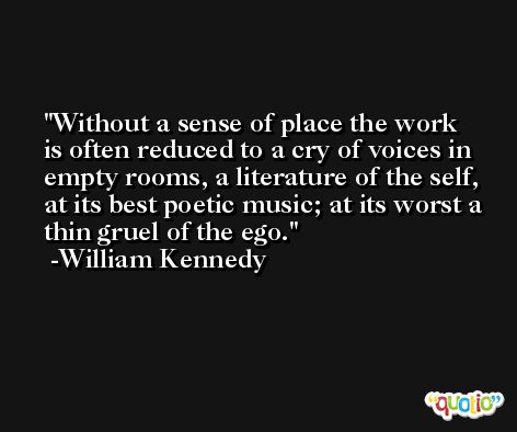 Without a sense of place the work is often reduced to a cry of voices in empty rooms, a literature of the self, at its best poetic music; at its worst a thin gruel of the ego. -William Kennedy