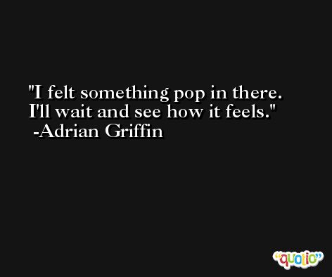 I felt something pop in there. I'll wait and see how it feels. -Adrian Griffin