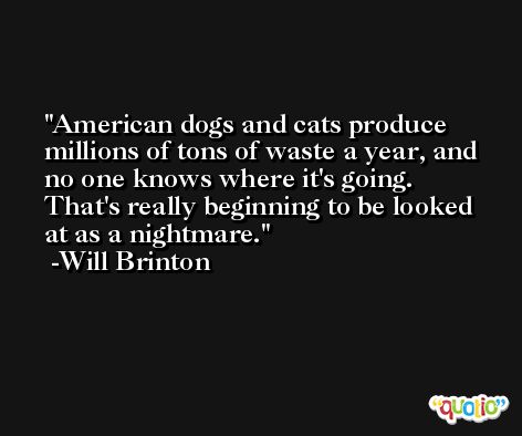 American dogs and cats produce millions of tons of waste a year, and no one knows where it's going. That's really beginning to be looked at as a nightmare. -Will Brinton