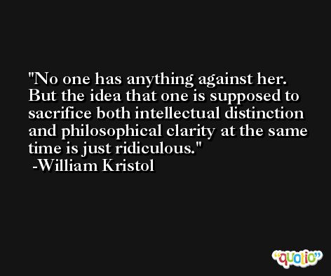 No one has anything against her. But the idea that one is supposed to sacrifice both intellectual distinction and philosophical clarity at the same time is just ridiculous. -William Kristol