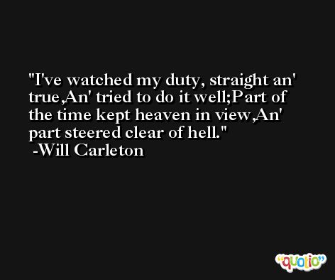 I've watched my duty, straight an' true,An' tried to do it well;Part of the time kept heaven in view,An' part steered clear of hell. -Will Carleton
