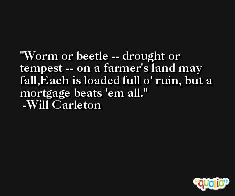 Worm or beetle -- drought or tempest -- on a farmer's land may fall,Each is loaded full o' ruin, but a mortgage beats 'em all. -Will Carleton