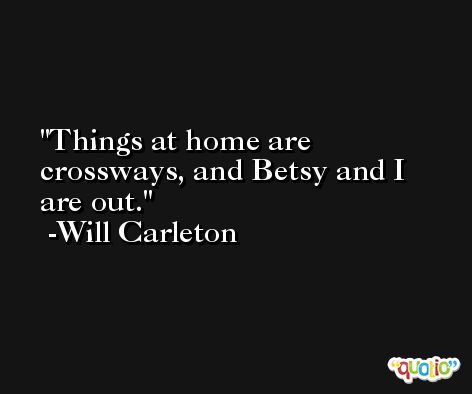 Things at home are crossways, and Betsy and I are out. -Will Carleton