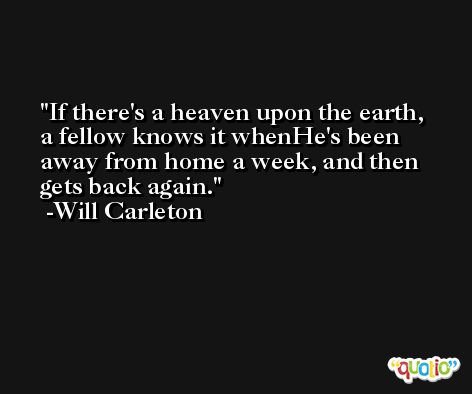 If there's a heaven upon the earth, a fellow knows it whenHe's been away from home a week, and then gets back again. -Will Carleton