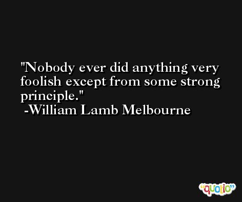 Nobody ever did anything very foolish except from some strong principle. -William Lamb Melbourne