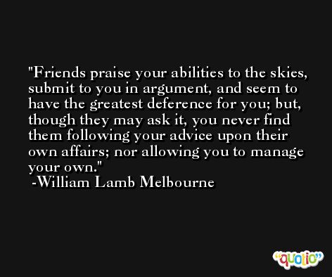 Friends praise your abilities to the skies, submit to you in argument, and seem to have the greatest deference for you; but, though they may ask it, you never find them following your advice upon their own affairs; nor allowing you to manage your own. -William Lamb Melbourne