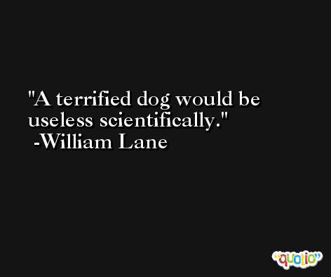 A terrified dog would be useless scientifically. -William Lane