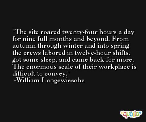The site roared twenty-four hours a day for nine full months and beyond. From autumn through winter and into spring the crews labored in twelve-hour shifts, got some sleep, and came back for more. The enormous scale of their workplace is difficult to convey. -William Langewiesche