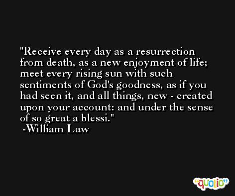 Receive every day as a resurrection from death, as a new enjoyment of life; meet every rising sun with such sentiments of God's goodness, as if you had seen it, and all things, new - created upon your account: and under the sense of so great a blessi. -William Law