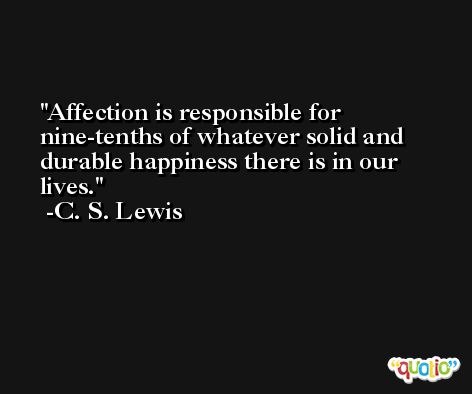 Affection is responsible for nine-tenths of whatever solid and durable happiness there is in our lives. -C. S. Lewis
