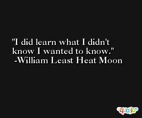 I did learn what I didn't know I wanted to know. -William Least Heat Moon