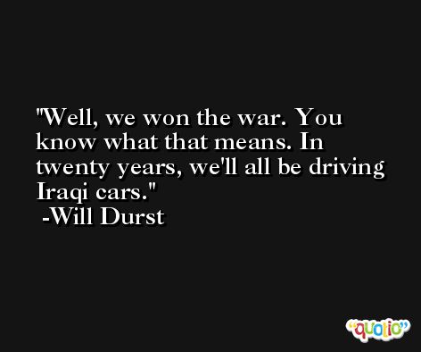 Well, we won the war. You know what that means. In twenty years, we'll all be driving Iraqi cars. -Will Durst