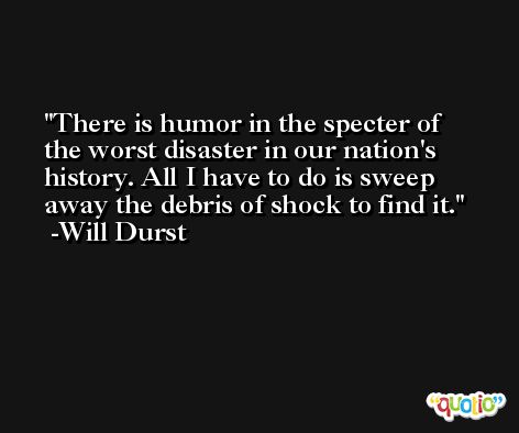 There is humor in the specter of the worst disaster in our nation's history. All I have to do is sweep away the debris of shock to find it. -Will Durst
