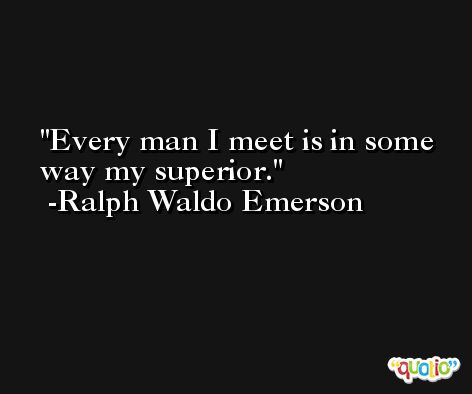 Every man I meet is in some way my superior. -Ralph Waldo Emerson