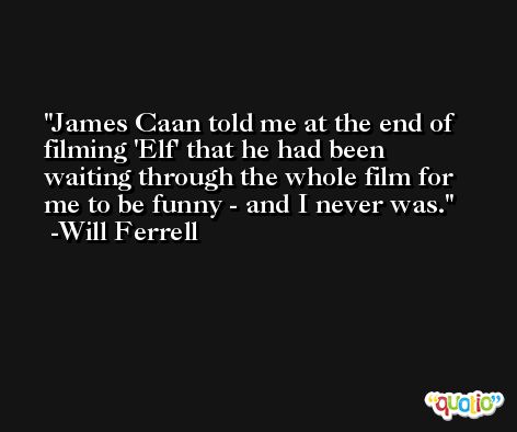 James Caan told me at the end of filming 'Elf' that he had been waiting through the whole film for me to be funny - and I never was. -Will Ferrell