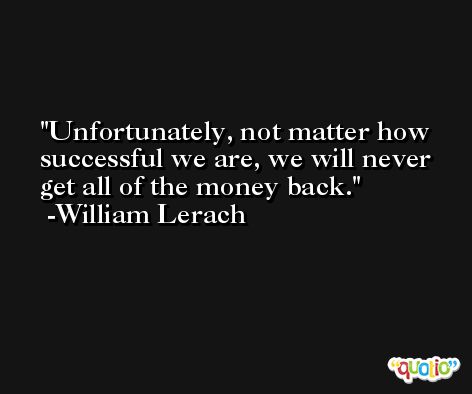 Unfortunately, not matter how successful we are, we will never get all of the money back. -William Lerach