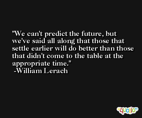 We can't predict the future, but we've said all along that those that settle earlier will do better than those that didn't come to the table at the appropriate time. -William Lerach