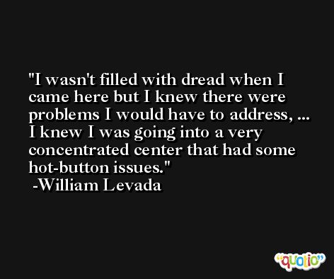 I wasn't filled with dread when I came here but I knew there were problems I would have to address, ... I knew I was going into a very concentrated center that had some hot-button issues. -William Levada
