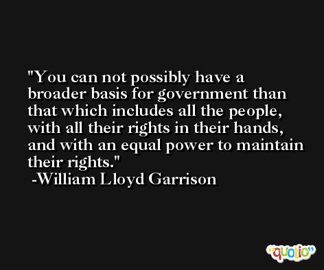 You can not possibly have a broader basis for government than that which includes all the people, with all their rights in their hands, and with an equal power to maintain their rights. -William Lloyd Garrison