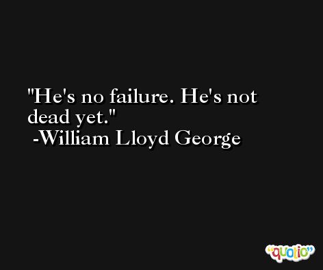 He's no failure. He's not dead yet. -William Lloyd George