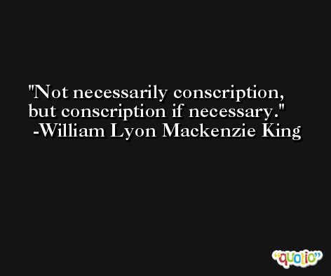 Not necessarily conscription, but conscription if necessary. -William Lyon Mackenzie King